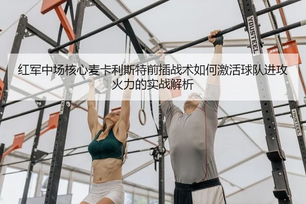 红军中场核心麦卡利斯特前插战术如何激活球队进攻火力的实战解析